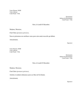 Votre Prénom, NOM
Votre Adresse
Code Postal - Ville

                                                                                         Destinataire
                                                                              Adresse du Destinataire
                                                                                  Code Postal - Ville


                                       Paris, le Lundi 03 Décembre


Madame, Monsieur,

Cher/Chère (prenom à préciser),

Nous te présentons nos meilleurs vœux pour cette année nouvelle qui débute.

Amicalement,

                                                                                           Signature



Votre Prénom, NOM
Votre Adresse
Code Postal - Ville

                                                                                         Destinataire
                                                                              Adresse du Destinataire
                                                                                  Code Postal - Ville


                                       Paris, le Lundi 03 Décembre


Madame, Monsieur,

Cher/Chère (prenom à préciser),

Amitiés et souhaits chaleureux pour ces fêtes de fin d'année.

Amicalement,

                                                                                           Signature
 
