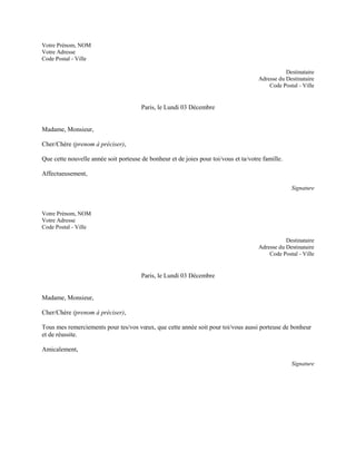 Votre Prénom, NOM
Votre Adresse
Code Postal - Ville

                                                                                                 Destinataire
                                                                                      Adresse du Destinataire
                                                                                          Code Postal - Ville


                                       Paris, le Lundi 03 Décembre


Madame, Monsieur,

Cher/Chère (prenom à préciser),

Que cette nouvelle année soit porteuse de bonheur et de joies pour toi/vous et ta/votre famille.

Affectueusement,

                                                                                                   Signature



Votre Prénom, NOM
Votre Adresse
Code Postal - Ville

                                                                                                 Destinataire
                                                                                      Adresse du Destinataire
                                                                                          Code Postal - Ville


                                       Paris, le Lundi 03 Décembre


Madame, Monsieur,

Cher/Chère (prenom à préciser),

Tous mes remerciements pour tes/vos vœux, que cette année soit pour toi/vous aussi porteuse de bonheur
et de réussite.

Amicalement,

                                                                                                   Signature
 