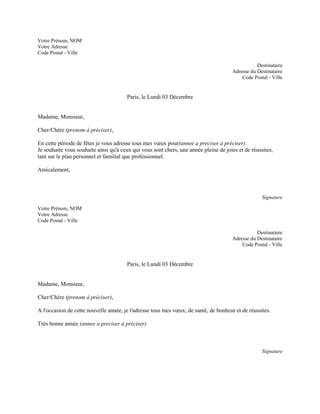 Votre Prénom, NOM
Votre Adresse
Code Postal - Ville

                                                                                                 Destinataire
                                                                                      Adresse du Destinataire
                                                                                          Code Postal - Ville


                                       Paris, le Lundi 03 Décembre


Madame, Monsieur,

Cher/Chère (prenom à préciser),

En cette période de fêtes je vous adresse tous mes vœux pour(annee a preciser à préciser).
Je souhaite vous souhaite ainsi qu'à ceux qui vous sont chers, une année pleine de joies et de réussites,
tant sur le plan personnel et familial que professionnel.

Amicalement,



                                                                                                    Signature

Votre Prénom, NOM
Votre Adresse
Code Postal - Ville

                                                                                                 Destinataire
                                                                                      Adresse du Destinataire
                                                                                          Code Postal - Ville


                                       Paris, le Lundi 03 Décembre


Madame, Monsieur,

Cher/Chère (prenom à préciser),

A l'occasion de cette nouvelle année, je t'adresse tous mes vœux, de santé, de bonheur et de réussites.

Très bonne année (annee a preciser à préciser)



                                                                                                    Signature
 