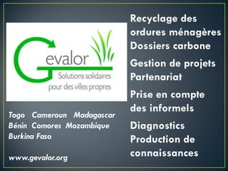 Recyclage des
ordures ménagères
Dossiers carbone
Gestion de projets
Partenariat
Prise en compte
des informels
Togo Cameroun Madagascar
Bénin Comores Mozambique Diagnostics
Burkina Faso Production de
www.gevalor.org connaissances