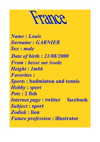 Name : Louis
Surname : GARNIER
Sex : male
Date of birth : 21/08/2000
From : besse sur issole
Height : 1m66
Favorites :
Sports : badminton and tennis
Hobby : sport
Pets : 2 fish
Internet page : twitter facebook
Subject : sport
Zodiak : lion
Future profession : illustrator
 