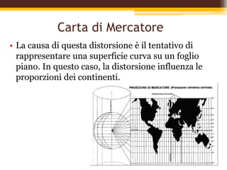 Carta di Mercatore
• La causa di questa distorsione è il tentativo di
rappresentare una superficie curva su un foglio
piano. In questo caso, la distorsione influenza le
proporzioni dei continenti.
 