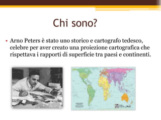 Chi sono?
• Arno Peters è stato uno storico e cartografo tedesco,
celebre per aver creato una proiezione cartografica che
rispettava i rapporti di superficie tra paesi e continenti.
 