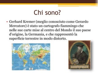 Chi sono?
• Gerhard Kremer (meglio conosciuto come Gerardo
Mercatore) è stato un cartografo fiammingo che
nelle sue carte mise al centro del Mondo il suo paese
d’origine, la Germania, e che rappresentò la
superficie terrestre in modo distorto.
 