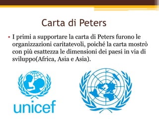 Carta di Peters
• I primi a supportare la carta di Peters furono le
organizzazioni caritatevoli, poiché la carta mostrò
con più esattezza le dimensioni dei paesi in via di
sviluppo(Africa, Asia e Asia).
 