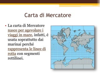 Carta di Mercatore
• La carta di Mercatore
nasce per agevolare i
viaggi in mare, infatti, é
usata soprattutto dai
marinai perché
rappresenta le linee di
rotta con segmenti
rettilinei.
 
