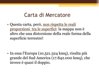 Carta di Mercatore
• Questa carta, però, non rispetta le reali
proporzioni tra le superfici: la mappa non è
altro che una distorsione della reale forma della
superficie terrestre!
• In essa l'Europa (10.521.324 kmq), risulta più
grande del Sud America (17.842.000 kmq), che
invece è quasi il doppio.
 