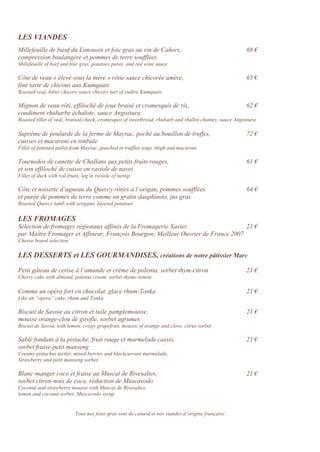 LES VIANDES
Millefeuille de bœuf du Limousin et foie gras au vin de Cahors, 68 €
compression boulangère et pommes de terre soufflées
Millefeuille of beef and foie gras, potatoes puree, and red wine sauce
Côte de veau « élevé sous la mère » rôtie sauce chicorée amère, 65 €
fine tarte de chicons aux Kumquats
Roasted veal, bitter chicory sauce chicory tart of endive Kumquats
Mignon de veau rôti, effiloché de joue braisé et cromesquis de ris, 62 €
condiment rhubarbe échalote, sauce Angostura
Roasted fillet of veal, braised cheek, cromesquis of sweetbread, rhubarb and shallot chutney, sauce Angostura
Suprême de poularde de la ferme de Mayrac, poché au bouillon de truffes, 72 €
cuisses et macaroni en timbale
Fillet of fattened pullet from Mayrac, poached in truffles soup, thigh and macaroni
Tournedos de canette de Challans aux petits fruits rouges, 61 €
et son effiloché de cuisse en raviole de navet
Fillet of duck with red fruits, leg in raviole of turnip
Côte et noisette d’agneau du Quercy rôties à l’origan, pommes soufflées 64 €
et purée de pommes de terre comme un gratin dauphinois, jus gras
Roasted Quercy lamb with oregano, layered potatoes
LES FROMAGES
Sélection de fromages régionaux affinés de la Fromagerie Xavier 21 €
par Maître Fromager et Affineur, François Bourgon, Meilleur Ouvrier de France 2007
Cheese board selection
LES DESSERTS et LES GOURMANDISES, créations de notre pâtissier Marc
Petit gâteau de cerise à l’amande et crème de polenta, sorbet thym-citron 21 €
Cherry cake with almond, polenta cream, sorbet thyme-lemon
Comme un opéra fort en chocolat, glace rhum-Tonka 21 €
Like an “opera” cake, rhum and Tonka
Biscuit de Savoie au citron et tuile pamplemousse, 21 €
mousse orange-clou de girofle, sorbet agrumes
Biscuit de Savoie with lemon, crispy grapefruit, mousse of orange and clove, citrus sorbet
Sablé fondant à la pistache, fruit rouge et marmelade cassis, 21 €
sorbet fraise-petit manseng
Creamy pistachio tartlet, mixed berries and blackcurrant marmalade,
Strawberry and petit manseng sorbet.
Blanc-manger coco et fraise au Muscat de Rivesaltes, 21 €
sorbet citron-noix de coco, réduction de Muscavodo
Coconut and strawberry mousse with Muscat de Rivesaltes,
lemon and coconut sorbet, Muscavodo syrup
Tous nos foies gras sont de canard et nos viandes d’origine française
 