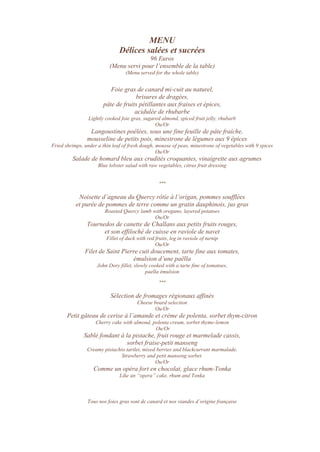 MENU
Délices salées et sucrées
96 Euros
(Menu servi pour l’ensemble de la table)
(Menu served for the whole table)
Foie gras de canard mi-cuit au naturel,
brisures de dragées,
pâte de fruits pétillantes aux fraises et épices,
acidulée de rhubarbe
Lightly cooked foie gras, sugared almond, spiced fruit jelly, rhubarb
Ou/Or
Langoustines poêlées, sous une fine feuille de pâte fraîche,
mousseline de petits pois, minestrone de légumes aux 9 épices
Fried shrimps, under a thin leaf of fresh dough, mousse of peas, minestrone of vegetables with 9 spices
Ou/Or
Salade de homard bleu aux crudités croquantes, vinaigrette aux agrumes
Blue lobster salad with raw vegetables, citrus fruit dressing
***
Noisette d’agneau du Quercy rôtie à l’origan, pommes soufflées
et purée de pommes de terre comme un gratin dauphinois, jus gras
Roasted Quercy lamb with oregano, layered potatoes
Ou/Or
Tournedos de canette de Challans aux petits fruits rouges,
et son effiloché de cuisse en raviole de navet
Fillet of duck with red fruits, leg in raviole of turnip
Ou/Or
Filet de Saint Pierre cuit doucement, tarte fine aux tomates,
émulsion d’une paëlla
John Dory fillet, slowly cooked with a tarte fine of tomatoes,
paella émulsion
***
Sélection de fromages régionaux affinés
Cheese board selection
Ou/Or
Petit gâteau de cerise à l’amande et crème de polenta, sorbet thym-citron
Cherry cake with almond, polenta cream, sorbet thyme-lemon
Ou/Or
Sablé fondant à la pistache, fruit rouge et marmelade cassis,
sorbet fraise-petit manseng
Creamy pistachio tartlet, mixed berries and blackcurrant marmalade,
Strawberry and petit manseng sorbet.
Ou/Or
Comme un opéra fort en chocolat, glace rhum-Tonka
Like an “opera” cake, rhum and Tonka
Tous nos foies gras sont de canard et nos viandes d’origine française
 