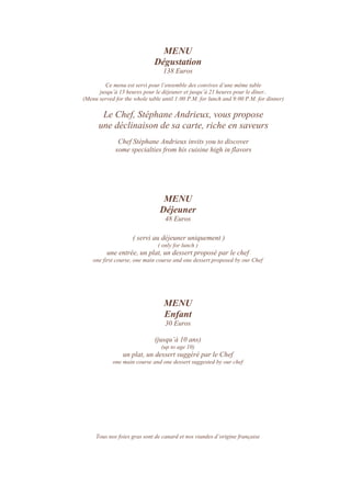MENU
Dégustation
138 Euros
Ce menu est servi pour l’ensemble des convives d’une même table
jusqu’à 13 heures pour le déjeuner et jusqu’à 21 heures pour le dîner..
(Menu served for the whole table until 1:00 P.M. for lunch and 9:00 P.M. for dinner)
Le Chef, Stéphane Andrieux, vous propose
une déclinaison de sa carte, riche en saveurs
Chef Stéphane Andrieux invits you to discover
some specialties from his cuisine high in flavors
MENU
Déjeuner
48 Euros
( servi au déjeuner uniquement )
( only for lunch )
une entrée, un plat, un dessert proposé par le chef
one first course, one main course and one dessert proposed by our Chef
MENU
Enfant
30 Euros
(jusqu’à 10 ans)
(up to age 10)
un plat, un dessert suggéré par le Chef
one main course and one dessert suggested by our chef
Tous nos foies gras sont de canard et nos viandes d’origine française
 