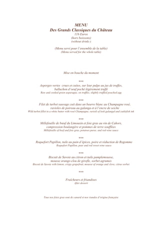 MENU
Des Grands Classiques du Château
116 Euros
(hors boissons)
(without drinks )
(Menu servi pour l’ensemble de la table)
(Menu served for the whole table)
Mise en bouche du moment
***
Asperges vertes crues et cuites, sur leur pulpe au jus de truffes,
balluchon d’oeuf poché légèrement truffé
Raw and cooked green asparagus, on truffles, slightly truffled poached egg
***
Filet de turbot sauvage cuit dans un beurre blanc au Champagne rosé,
ravioles de poireau au galanga et à l’encre de seiche
Wild turbot fillet in a white butter with rosé Champagne, ravioli of leek galangal and cuttlefish ink
***
Millefeuille de bœuf du Limousin et foie gras au vin de Cahors,
compression boulangère et pommes de terre soufflées
Millefeuille of beef and foie gras, potatoes puree, and red wine sauce
***
Roquefort Papillon, tuile au pain d’épices, poire et réduction de Rogomme
Roquefort Papillon, pear and red sweet wine sauce
***
Biscuit de Savoie au citron et tuile pamplemousse,
mousse orange-clou de girofle, sorbet agrumes
Biscuit de Savoie with lemon, crispy grapefruit, mousse of orange and clove, citrus sorbet
***
Fraîcheurs et friandises
After dessert
Tous nos foies gras sont de canard et nos viandes d’origine française
 