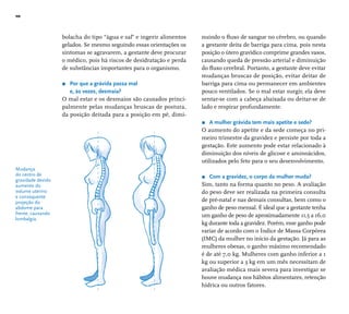 10 
Mudança 
do centro de 
gravidade devido 
aumento do 
volume uterino 
e consequente 
projeção do 
abdome para 
frente, causando 
lombalgia. 
bolacha do tipo “água e sal” e ingerir alimentos 
gelados. Se mesmo seguindo essas orientações os 
sintomas se agravarem, a gestante deve procurar 
o médico, pois há riscos de desidratação e perda 
de substâncias importantes para o organismo. 
r Por que a grávida passa mal 
e, às vezes, desmaia? 
O mal estar e os desmaios são causados princi-palmente 
pelas mudanças bruscas de postura, 
da posição deitada para a posição em pé, dimi-nuindo 
o fl uxo de sangue no cérebro, ou quando 
a gestante deita de barriga para cima, pois nesta 
posição o útero gravídico comprime grandes vasos, 
causando queda de pressão arterial e diminuição 
do fl uxo cerebral. Portanto, a gestante deve evitar 
mudanças bruscas de posição, evitar deitar de 
barriga para cima ou permanecer em ambientes 
pouco ventilados. Se o mal estar surgir, ela deve 
sentar-se com a cabeça abaixada ou deitar-se de 
lado e respirar profundamente. 
r A mulher grávida tem mais apetite e sede? 
O aumento do apetite e da sede começa no pri-meiro 
trimestre da gravidez e persiste por toda a 
gestação. Este aumento pode estar relacionado à 
diminuição dos níveis de glicose e aminoácidos, 
utilizados pelo feto para o seu desenvolvimento. 
r Com a gravidez, o corpo da mulher muda? 
Sim, tanto na forma quanto no peso. A avaliação 
do peso deve ser realizada na primeira consulta 
de pré-natal e nas demais consultas, bem como o 
ganho de peso mensal. É ideal que a gestante tenha 
um ganho de peso de aproximadamente 11,5 a 16,0 
kg durante toda a gravidez. Porém, esse ganho pode 
variar de acordo com o Índice de Massa Corpórea 
(IMC) da mulher no início da gestação. Já para as 
mulheres obesas, o ganho máximo recomendado 
é de até 7,0 kg. Mulheres com ganho inferior a 1 
kg ou superior a 3 kg em um mês necessitam de 
avaliação médica mais severa para investigar se 
houve mudança nos hábitos alimentares, retenção 
hídrica ou outros fatores. 
 