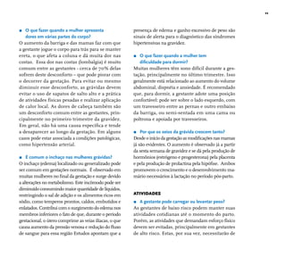 11 
r O que fazer quando a mulher apresenta 
dores em várias partes do corpo? 
O aumento da barriga e das mamas faz com que 
a gestante jogue o corpo para trás para se manter 
ereta, o que afeta a coluna e dá muita dor nas 
costas. Essa dor nas costas (lombalgia) é muito 
comum entre as gestantes - cerca de 70% delas 
sofrem deste desconforto – que pode piorar com 
o decorrer da gestação. Para evitar ou mesmo 
diminuir esse desconforto, as grávidas devem 
evitar o uso de sapatos de salto alto e a prática 
de atividades físicas pesadas e realizar aplicação 
de calor local. As dores de cabeça também são 
um desconforto comum entre as gestantes, prin-cipalmente 
no primeiro trimestre da gravidez. 
Em geral, não há uma causa específi ca e tende 
a desaparecer ao longo da gestação. Em alguns 
casos pode estar associada a condições patológicas, 
como hipertensão arterial. 
r É comum o inchaço nas mulheres grávidas? 
O inchaço (edema) localizado ou generalizado pode 
ser comum em gestações normais. É observado em 
muitas mulheres no fi nal da gestação e surge devido 
a alterações no metabolismo. Este incômodo pode ser 
diminuído consumindo maior quantidade de líquidos, 
restringindo o sal de adição e os alimentos ricos em 
sódio, como temperos prontos, caldos, embutidos e 
enlatados. Contribui com o surgimento do edema nos 
membros inferiores o fato de que, durante o período 
gestacional, o útero comprime as veias ilíacas, o que 
causa aumento da pressão venosa e redução do fl uxo 
de sangue para essa região Estudos apontam que a 
presença de edema e ganho excessivo de peso são 
sinais de alerta para o diagnóstico das síndromes 
hipertensivas na gravidez. 
r O que fazer quando a mulher tem 
difi culdade para dormir? 
Muitas mulheres têm sono difícil durante a ges-tação, 
principalmente no último trimestre. Isso 
geralmente está relacionado ao aumento do volume 
abdominal, dispnéia e ansiedade. É recomendado 
que, para dormir, a gestante adote uma posição 
confortável: pode ser sobre o lado esquerdo, com 
um travesseiro entre as pernas e outro embaixo 
da barriga, ou semi-sentada em uma cama ou 
poltrona e apoiada por travesseiros. 
r Por que os seios da grávida crescem tanto? 
Desde o início da gestação as modifi cações nas mamas 
já são evidentes. O aumento é observado já a partir 
da sexta semana de gravidez e se dá pela produção de 
hormônios (estrógeno e progesterona) pela placenta 
e pela produção de prolactina pela hipófi se. Ambos 
promovem o crescimento e o desenvolvimento ma-mário 
necessários à lactação no período pós-parto. 
ATIVIDADES 
r A gestante pode carregar ou levantar peso? 
As gestantes de baixo risco podem manter suas 
atividades cotidianas até o momento do parto. 
Porém, as atividades que demandam esforço físico 
devem ser evitadas, principalmente em gestantes 
de alto risco. Estas, por sua vez, necessitarão de 
 