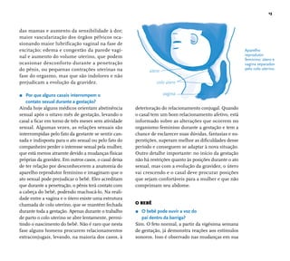 13 
Aparelho 
reprodutor 
feminino: útero e 
vagina separados 
pelo colo uterino. 
das mamas e aumento da sensibilidade à dor; 
maior vascularização dos órgãos pélvicos oca-sionando 
maior lubrificação vaginal na fase de 
excitação; edema e congestão da parede vagi-nal 
e aumento do volume uterino, que podem 
ocasionar desconforto durante a penetração 
do pênis, ou pequenas contrações uterinas na 
fase do orgasmo, mas que são indolores e não 
prejudicam a evolução da gravidez. 
r Por que alguns casais interrompem o 
contato sexual durante a gestação? 
Ainda hoje alguns médicos orientam abstinência 
sexual após o oitavo mês de gestação, levando o 
casal a fi car em torno de três meses sem atividade 
sexual. Algumas vezes, as relações sexuais são 
interrompidas pelo fato da gestante se sentir can-sada 
e indisposta para o ato sexual ou pelo fato do 
companheiro perder o interesse sexual pela mulher, 
que está menos atraente devido a mudanças físicas 
próprias da gravidez. Em outros casos, o casal deixa 
de ter relação por desconhecerem a anatomia do 
aparelho reprodutor feminino e imaginam que o 
ato sexual pode prejudicar o bebê. Eles acreditam 
que durante a penetração, o pênis terá contato com 
a cabeça do bebê, podendo machucá-lo. Na reali-dade 
entre a vagina e o útero existe uma estrutura 
chamada de colo uterino, que se mantém fechada 
durante toda a gestação. Apenas durante o trabalho 
de parto o colo uterino se abre lentamente, permi-tindo 
o nascimento do bebê. Não é raro que nesta 
fase alguns homens procurem relacionamentos 
extraconjugais, levando, na maioria dos casos, à 
útero 
colo útero 
vagina 
deterioração do relacionamento conjugal. Quando 
o casal tem um bom relacionamento afetivo, está 
informado sobre as alterações que ocorrem no 
organismo feminino durante a gestação e tem a 
chance de esclarecer suas dúvidas, fantasias e su-perstições, 
superam melhor as difi culdades desse 
período e conseguem se adaptar à nova situação. 
Outro detalhe importante: no início da gestação 
não há restrições quanto às posições durante o ato 
sexual, mas com a evolução da gravidez, o útero 
vai crescendo e o casal deve procurar posições 
que sejam confortáveis para a mulher e que não 
comprimam seu abdome. 
O BEBÊ 
r O bebê pode ouvir a voz do 
pai dentro da barriga? 
Sim. O feto normal, a partir da vigésima semana 
de gestação, já demonstra reações aos estímulos 
sonoros. Isso é observado nas mudanças em sua 
 