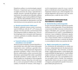 14 
frequência cardíaca e na movimentação corporal. 
Portanto, é importante que os pais estimulem 
os órgãos sensoriais da criança, especialmente a 
audição, durante o período de gestação e após o 
nascimento. Isso ajuda prevenir alterações auditivas 
e de linguagem, já que muitos problemas de lingua-gem 
e fala têm sido atribuídos à forma com que a 
criança foi estimulada (ou não) durante a sua vida 
intra-uterina ou em seus primeiros anos de vida. 
r Quando é possível sentir o bebê mexer? 
Em geral, a gestante começa a sentir a movimen-tação 
do bebê por volta da 16ª a 18ª semana de 
gestação. No início percebe a movimentação fetal 
como pequenos abalos no abdome que, com evo-luir 
da gestação vão se tornando mais frequentes 
e intensos, podendo ser sentidos colocando a mão 
sobre o abdome. 
r É possível conhecer com bastante 
antecedência o sexo do bebê? 
Através da ultra-sonografi a é possível identifi car o 
sexo do bebê, bem como obter outras informações 
importantes como: confi rmar a gravidez intra- 
-uterina, estimar a idade gestacional, diagnosticar 
gestações múltiplas, avaliar o bem-estar fetal, 
detectar malformações, avaliar crescimento fetal, 
determinar a apresentação fetal, avaliar a quantidade 
de líquido amniótico e avaliar a placenta. O em-brião 
só poderá ser visualizado na ultra-sonografi a 
no fi nal da 5ª semana. Nessa fase, ele mede cerca 
de 2 a 3 mm e já é possível verifi car sua atividade 
cardíaca. Ao fi nal da 16ª semana, o feto atinge 12 
cm de comprimento e peso de 110 g e o sexo já 
pode ser identifi cado através da genitália externa. 
Importante esclarecer que a ultra-sonografi a é um 
método diagnóstico não-invasivo e que não causa 
problemas para a saúde da mãe e do feto. 
SENTIMENTOS VIVENCIADOS PELOS 
PAIS DURANTE A GESTAÇÃO 
r Sentimentos face à notícia da gravidez 
Os pais vivenciam diferentes experiências quando 
recebem a notícia da gravidez. Os que planejaram 
o nascimento do fi lho vivenciam sentimentos de 
alegria e felicidade, pois a gravidez representa a 
concretização de um sonho e a possibilidade de 
vivenciar o amor verdadeiro. Entretanto, aqueles 
que não planejaram a gravidez, fi cam preocupados 
com o futuro devido à falta ou insufi ciência de 
recursos fi nanceiros para o sustento da família 
e a necessidade de alterar seus projetos de vida. 
r Alegria e preocupação com o papel de pai 
Um sentimento de ambivalência se instala nos 
homens, independentemente do planejamento 
(ou não) da gravidez. Eles vivenciam, ao mesmo 
tempo, a alegria pela gravidez e a preocupação pela 
responsabilidade do papel paterno. A paternidade 
implica mudanças nos papéis familiares e sociais: 
de fi lho ele passa a pai, com a necessidade de assu-mir 
esse papel e prover a família. Tais mudanças, 
signifi cativas, fazem com que se sintam confusos 
e inseguros, principalmente quando vivenciam a 
paternidade pela primeira vez. 
 