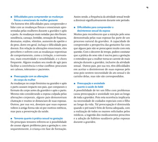 15 
r Difi culdades para compreender as mudanças 
físicas e emocionais da mulher gestante 
Os homens têm difi culdades para compreender e 
lidar com as mudanças físicas e emocionais apre-sentadas 
pelas mulheres durante a gravidez e após 
o parto. As mudanças mais notadas por eles foram: 
sonolência, cansaço, lentidão, sensação de fraqueza, 
desmaios, enjôos, vômitos, aumento do apetite e 
do peso, dores em geral, inchaço e difi culdade para 
dormir. Em relação às alterações emocionais, eles 
percebem e sofrem com as mudanças repentinas 
de comportamento, como a irritação, o nervosis-mo, 
mais emotividade e sensibilidade, e o choro 
frequente. Alguns mudam seu modo de agir para 
facilitar a convivência e evitar confl itos: procuram 
ser calmos, tolerantes e pacientes. 
r Preocupação com as alterações 
do corpo da mulher 
As mudanças no corpo feminino na gravidez e após 
o parto causam impacto nos pais, que comparam o 
formato do corpo antes da gravidez e após o parto. 
Mesmo não considerando a esposa culpada pelas 
alterações corporais, alguns pais demonstram 
chateação e muitos se distanciam de suas esposas. 
Outros, por sua vez, desejam que suas esposas 
voltem à antiga forma não só por motivos estéticos, 
mas para a preservação da saúde. 
r Temores quanto à prática sexual na gestação 
Os principais temores referem-se à possibilidade 
de causar algum problema para a gestação e, con-sequentemente, 
à criança em fase de formação. 
Assim sendo, a frequência da atividade sexual tende 
a diminuir signifi cativamente durante este período. 
r Difi culdades para compreender o 
desinteresse sexual da esposa 
Muitos pais reconhecem que a rejeição pelo sexo 
demonstrada pelas suas esposas faz parte de um 
processo natural da gravidez. A capacidade de 
compreender a perspectiva das gestantes faz com 
que alguns pais não se preocupem muito com esta 
questão. Com o decorrer do tempo, podem constatar 
que a prática do sexo não é nociva para a gestação 
e entendem que a mulher torna-se carente de mais 
atenção durante a gravidez, inclusive da atividade 
sexual. Outros pais, por sua vez, têm difi culdades 
em aceitar o desinteresse de suas esposas pelo 
sexo pois sentem necessidade do ato sexual e do 
carinho delas, mas não são correspondidos. 
r Preocupação e ansiedade 
quanto à saúde do bebê 
A possibilidade de ter um fi lho com problemas 
causa preocupação e ansiedade nos pais ao longo 
de toda a gravidez. Pois esta ocorrência implicaria 
na necessidade de cuidados especiais com o fi lho 
ao longo da vida. Tal preocupação é diminuída 
quando o pré-natal é feito de forma adequada, com 
a realização de todos os exames solicitados pelos 
médicos, a ingestão dos medicamentos prescritos 
e a adoção de hábitos saudáveis pelas esposas 
durante a gravidez. 
 