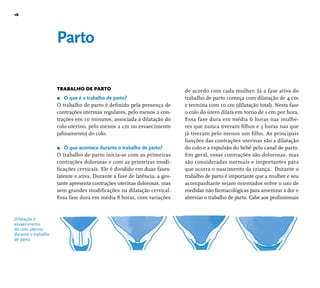16 
Dilatação e 
esvaecimento 
do colo uterino 
durante o trabalho 
de parto. 
Parto 
TRABALHO DE PARTO 
r O que é o trabalho de parto? 
O trabalho de parto é defi nido pela presença de 
contrações uterinas regulares, pelo menos 2 con-trações 
em 10 minutos, associada à dilatação do 
colo uterino, pelo menos 2 cm ou esvaecimento 
(afi namento) do colo. 
r O que acontece durante o trabalho de parto? 
O trabalho de parto inicia-se com as primeiras 
contrações dolorosas e com as primeiras modi-fi 
cações cervicais. Ele é dividido em duas fases: 
latente e ativa. Durante a fase de latência, a ges-tante 
apresenta contrações uterinas dolorosas, mas 
sem grandes modifi cações na dilatação cervical. 
Essa fase dura em média 8 horas, com variações 
de acordo com cada mulher. Já a fase ativa do 
trabalho de parto começa com dilatação de 4 cm 
e termina com 10 cm (dilatação total). Nesta fase 
o colo do útero dilata em torno de 1 cm por hora. 
Essa fase dura em média 6 horas nas mulhe-res 
que nunca tiveram fi lhos e 3 horas nas que 
já tiveram pelo menos um fi lho. As principais 
funções das contrações uterinas são a dilatação 
do colo e a expulsão do bebê pelo canal de parto. 
Em geral, essas contrações são dolorosas, mas 
são consideradas normais e importantes para 
que ocorra o nascimento da criança. Durante o 
trabalho de parto é importante que a mulher e seu 
acompanhante sejam orientados sobre o uso de 
medidas não farmacológicas para amenizar a dor e 
abreviar o trabalho de parto. Cabe aos profi ssionais 
 