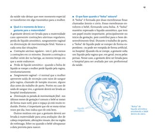 17 
“Bolsa” de 
líquido amniótico 
envolvendo o bebê 
dentro do útero. 
líquido 
amniótico 
da saúde não deixar que esse momento especial 
se transforme em algo traumático para a mulher. 
r Qual é o momento de levar a 
gestante para a maternidade? 
A gestante deverá ser levada para a maternidade 
caso apresente contrações uterinas regulares, 
perda do líquido amniótico, sangramento vaginal 
ou diminuição de movimentação fetal. Vamos a 
cada uma das situações: 
r Contrações uterinas regulares - isto é, pelo menos 
2 contrações em 10 minutos. Durante a contração a 
mulher sente dor na barriga, ao mesmo tempo em 
que a sente endurecer. 
r Perda de líquido amniótico - quando a bolsa de 
líquido se rompe a mulher perde líquido pela vagina, 
involuntariamente. 
r Sangramento vaginal – é normal que a mulher 
apresente saída de secreção com raios de sangue 
pela vagina, chamado de tampão mucoso, alguns 
dias antes do trabalho de parto. Porém no caso de 
saída de sangue vivo, a gestante deverá ser levada ao 
hospital imediatamente. 
r Diminuição ou parada de movimentação fetal - nos 
últimos meses de gestação é comum o bebê se mexer 
de forma mais sutil, pois o espaço já está muito re-duzido. 
Porém, é importante que ele se mexa várias 
vezes por dia. Isso indica que ele está bem. 
Outros motivos em que a gestante deverá ser 
levada à maternidade para uma avaliação: dor de 
cabeça importante, alterações visuais, dor na região 
do estômago, febre ou quando o bebê ultrapassar 
a data prevista para nascer. 
r O que fazer quando a “bolsa” estoura? 
A “bolsa” é formada por duas membranas fi nas 
chamadas âmnio e cório. Essas membranas en-volvem 
o bebê, formando uma bolsa. A “bolsa” 
mantém represado o líquido amniótico, que tem 
um papel muito importante, principalmente no 
início da gestação, pois contribui para o bom de-senvolvimento 
fetal. Durante o trabalho de parto, 
a “bolsa” de líquido pode se romper de forma es-pontânea 
- ou pode ser rompida de forma artifi cial, 
no hospital. Quando ela se rompe, a gestante solta 
um líquido pela vagina que, em geral, escoa pelas 
pernas. Nesse caso, a gestante deve ser levada para 
o hospital para ser avaliada por um profi ssional 
da saúde. 
 