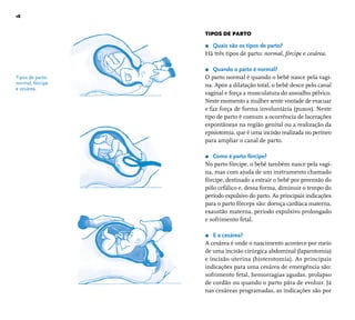 18 
Tipos de parto: 
normal, fórcipe 
e cesárea. 
TIPOS DE PARTO 
r Quais são os tipos de parto? 
Há três tipos de parto: normal, fórcipe e cesárea. 
r Quando o parto é normal? 
O parto normal é quando o bebê nasce pela vagi-na. 
Após a dilatação total, o bebê desce pelo canal 
vaginal e força a musculatura do assoalho pélvico. 
Neste momento a mulher sente vontade de evacuar 
e faz força de forma involuntária (puxos). Neste 
tipo de parto é comum a ocorrência de lacerações 
espontâneas na região genital ou a realização da 
episiotomia, que é uma incisão realizada no períneo 
para ampliar o canal de parto. 
r Como é parto fórcipe? 
No parto fórcipe, o bebê também nasce pela vagi-na, 
mas com ajuda de um instrumento chamado 
fórcipe, destinado a extrair o bebê por preensão do 
pólo cefálico e, dessa forma, diminuir o tempo do 
período expulsivo do parto. As principais indicações 
para o parto fórceps são: doença cardíaca materna, 
exaustão materna, período expulsivo prolongado 
e sofrimento fetal. 
r E a cesárea? 
A cesárea é onde o nascimento acontece por meio 
de uma incisão cirúrgica abdominal (laparotomia) 
e incisão uterina (histerotomia). As principais 
indicações para uma cesárea de emergência são: 
sofrimento fetal, hemorragias agudas, prolapso 
de cordão ou quando o parto pára de evoluir. Já 
nas cesáreas programadas, as indicações são por 
 