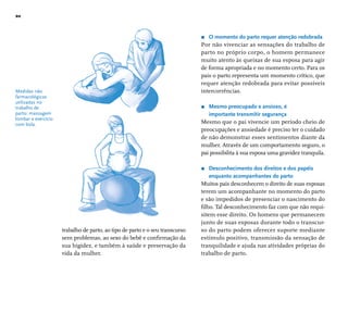 20 
Medidas não 
farmacológicas 
utilizadas no 
trabalho de 
parto: massagem 
lombar e exercício 
com bola. 
r O momento do parto requer atenção redobrada 
Por não vivenciar as sensações do trabalho de 
parto no próprio corpo, o homem permanece 
muito atento às queixas de sua esposa para agir 
de forma apropriada e no momento certo. Para os 
pais o parto representa um momento crítico, que 
requer atenção redobrada para evitar possíveis 
intercorrências. 
r Mesmo preocupado e ansioso, é 
importante transmitir segurança 
Mesmo que o pai vivencie um período cheio de 
preocupações e ansiedade é preciso ter o cuidado 
de não demonstrar esses sentimentos diante da 
mulher. Através de um comportamento seguro, o 
pai possibilita à sua esposa uma gravidez tranquila. 
r Desconhecimento dos direitos e dos papéis 
enquanto acompanhantes do parto 
Muitos pais desconhecem o direito de suas esposas 
terem um acompanhante no momento do parto 
e são impedidos de presenciar o nascimento do 
fi lho. Tal desconhecimento faz com que não requi-sitem 
esse direito. Os homens que permanecem 
junto de suas esposas durante todo o transcur-so 
do parto podem oferecer suporte mediante 
estímulo positivo, transmissão da sensação de 
tranquilidade e ajuda nas atividades próprias do 
trabalho de parto. 
trabalho de parto, ao tipo de parto e o seu transcurso 
sem problemas, ao sexo do bebê e confi rmação da 
sua higidez, e também à saúde e preservação da 
vida da mulher. 
 