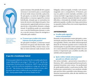 22 
quatro semanas. Este período de três a quatro 
semanas é necessário para a cicatrização 
do local onde estava inserida a placenta. 
No pós-parto, os níveis de estrógeno estão 
diminuídos e a mucosa vaginal fi ca menos 
lubrifi cada, situação que se normaliza em 
torno do terceiro mês depois do parto. Esse 
ressecamento vaginal pode provocar sensa-ção 
de dor e desconforto durante a relação 
sexual. O problema pode ser amenizado 
com o uso de lubrifi cantes durante o coito 
ou o uso de cremes à base de estrógeno e 
indicados pelo médico. 
r É comum que a mulher sinta menos 
interesse sexual pelo parceiro? 
No pós-parto imediato, o interesse sexual 
feminino em geral está diminuído. Após 
o nascimento do fi lho, muitas vezes a mu-lher 
se sente maternal, nada sensual, muito 
fadigada, sobrecarregada, irritada e até mesmo 
magoada com o companheiro. O homem, por 
sua vez, pode se sentir rejeitado, excluído e com 
ciúmes do bebê. Logo depois do parto a mulher 
apresenta a silhueta corporal alterada e isso pode 
difi cultar a retomada da atividade sexual, princi-palmente 
quando a mulher tem baixa auto-estima 
ou quando a beleza física tem muita importância 
para o marido. 
ANTICONCEPÇÃO 
r A mulher pode engravidar 
mesmo amamentando? 
Durante os seis primeiros meses pós-parto, a ama-mentação 
exclusiva diminui as chances de uma 
nova gravidez. Porém, esse efeito anticoncepcional 
deixa de ser efi ciente quando ocorre o retorno das 
menstruações ou quando o leite materno deixa de 
ser o único alimento recebido pelo bebê. Por este 
motivo é importante que a mulher escolha um 
método anticoncepcional. 
r Qual o melhor método anticoncepcional 
que pode ser utilizado nesta fase? 
Há vários métodos - preservativo masculino e 
feminino, DIU, anticoncepcional hormonal oral e 
injetável trimestral, entre outros. Um profi ssional 
de saúde poderá ajudar o casal nessa escolha. Vale 
lembrar que o preservativo é um excelente método 
pois previne tanto a gravidez como doenças sexu-almente 
transmissíveis, além de não interferir na 
amamentação. 
Saída da placenta 
após o parto, 
restando a ferida 
placentária. 
O que diz a Constituição Federal 
A licença-paternidade de 5 (cinco) dias foi concedida pela Consti-tuição 
Federal/88 em seu artigo 7°, XIX e art. 10, §1°, do Ato das 
Disposições Constitucionais Transitórias - ADCT, o que até então 
era de 1 (um) dia conforme estabelecia o artigo 473, III da CLT. 
Diz a lei: “São direitos dos trabalhadores urbanos e rurais, além 
de outros que visem à melhoria de sua condição social: 
XIX – licença-paternidade, nos termos fi xados em lei. 
 