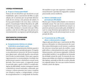 23 
LICENÇA PATERNIDADE 
r O que é a Licença paternidade? 
Trata-se de um benefício que dá direito ao pai 
trabalhador, após o nascimento do fi lho ou após 
adoção, de se ausentar por um período determi-nado 
do seu serviço, sem prejuízo de salário. A 
licença paternidade é de cinco dias, conforme 
prevê a Constituição Federal Brasileira de 1988. 
O objetivo da licença é facilitar ao pai o registro 
de seu fi lho, fortalecer o vínculo entre pai e fi lho, 
auxiliar a mãe de seu fi lho (que não precisa ser, 
necessariamente, sua esposa) no período pós-parto. 
SENTIMENTOS VIVENCIADOS 
PELOS PAIS APÓS O PARTO 
r Comportamentos distintos em relação 
à abstinência sexual após o parto 
São observados comportamentos distintos quanto à 
abstinência sexual no período pós-parto. O respeito 
a esta abstinência transcorre de forma tranquila 
para alguns pais, sobretudo àqueles cuja atenção 
está focada na paternidade. Estes pais seguem 
rigorosamente as recomendações recebidas dos 
profi ssionais quanto à abstinência sexual neste 
período. Para outros pais, o resguardo sexual 
no período após o parto é difícil e complicado. 
Apesar da difi culdade, muitos conseguem manter 
a abstinência sexual motivados, sobretudo, por 
crenças e valores pessoais tais como o respeito 
em relação à esposa, a religiosidade, o temor 
do arrependimento e a integridade da família. 
Há também os que não suportam a abstinência 
sexual durante o período do resguardo e acabam 
procurando outras mulheres. 
r Retorno à atividade sexual 
permeada por difi culdades 
Muitos pais relatam dificuldades no retorno à 
atividade sexual. Por não terem conhecimentos 
a respeito da duração da abstinência sexual e os 
possíveis prejuízos provocados pela atividade se-xual 
no corpo feminino (principalmente mamas 
e vagina) e pelo uso de anticoncepcionais na com-posição 
do leite. 
r O nascimento de um fi lho pode 
alterar o relacionamento conjugal 
Alguns pais percebem que o nascimento do fi lho 
provoca alterações no relacionamento do casal. 
Eles notam diminuição ou até mesmo a ausência 
do interesse sexual por parte da mulher, o que 
pode afetar o relacionamento do casal, ocasionar 
distanciamento e até mesmo separação. A falta de 
privacidade também é um problema na retomada 
da atividade sexual do casal. O conjunto de mu-danças 
percebidas em relação ao comportamento 
das esposas, associado ao fato de se sentir colocado 
em segundo plano, faz com que muitos homens 
tenham ciúme da esposa. 
 