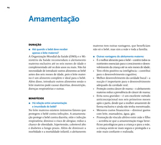 24 
Amamentação 
DURAÇÃO 
r Até quando o bebê deve receber 
apenas o leite materno? 
A Organização Mundial da Saúde (OMS) e o Mi-nistério 
da Saúde recomendam o aleitamento 
materno exclusivo até os seis meses de idade e 
complementado até os dois anos ou mais. Não há 
necessidade de introduzir outros alimentos ao bebê 
antes dos seis meses de idade, pois o leite mater-no 
é um alimento completo e ideal para o bebê. 
Além disso, introduzir outros alimentos senão o 
leite materno pode causar diarréias, desnutrição, 
doenças respiratórias e outras. 
BENEFÍCIOS 
r Há relação entre amamentação 
e imunidade do bebê? 
No leite materno existem inúmeros fatores que 
protegem o bebê contra infecções. A amamenta-ção 
protege o bebê contra diarréia, otite e infecção 
respiratória; diminui o risco de alergias; reduz a 
chance de obesidade, hipertensão, colesterol alto 
e diabetes a longo prazo. Além de diminuir a 
morbidade e a mortalidade infantil, o aleitamento 
materno tem outras vantagens, que benefi ciam 
não só o bebê, mas sim a mãe e toda a família. 
r Outras vantagens do aleitamento materno 
• É o melhor alimento para o bebê – contém todos os 
nutrientes essenciais para o crescimento e desen-volvimento 
da criança até os seis meses de idade; 
• Tem efeito positivo na inteligência – contribui 
para o desenvolvimento cognitivo; 
• Melhor desenvolvimento da cavidade bucal – a 
sucção é importante para o desenvolvimento 
adequado da cavidade oral; 
• Proteção contra câncer de mama – o aleitamento 
materno reduz a prevalência de câncer de mama; 
• Evita nova gravidez – é um excelente método 
anticoncepcional nos seis primeiros meses 
após o parto, desde que a mulher amamente de 
forma exclusiva e ainda não tenha menstruado; 
• Menores custos fi nanceiros – diminui gastos 
com leite, mamadeira, água, gás; 
• Promoção do vínculo afetivo entre mãe e fi lho 
– acredita-se que a amamentação traga bene-fícios 
psicológicos para a criança e para a mãe, 
a criança sente-se mais segura e protegida e a 
mãe mais confi ante e realizada. 
 