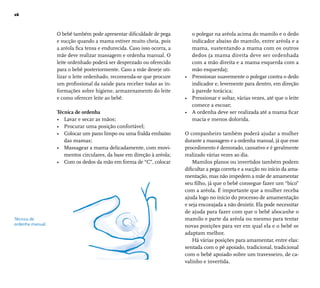 26 
Técnica de 
ordenha manual. 
O bebê também pode apresentar difi culdade de pega 
e sucção quando a mama estiver muito cheia, pois 
a aréola fi ca tensa e endurecida. Caso isso ocorra, a 
mãe deve realizar massagem e ordenha manual. O 
leite ordenhado poderá ser desprezado ou oferecido 
para o bebê posteriormente. Caso a mãe deseje uti-lizar 
o leite ordenhado, recomenda-se que procure 
um profi ssional da saúde para receber todas as in-formações 
sobre higiene, armazenamento do leite 
e como oferecer leite ao bebê. 
Técnica de ordenha 
• Lavar e secar as mãos; 
• Procurar uma posição confortável; 
• Colocar um pano limpo ou uma fralda embaixo 
das mamas; 
• Massagear a mama delicadamente, com movi-mentos 
circulares, da base em direção à aréola; 
• Com os dedos da mão em forma de “C”, colocar 
o polegar na aréola acima do mamilo e o dedo 
indicador abaixo do mamilo, entre aréola e a 
mama, sustentando a mama com os outros 
dedos (a mama direita deve ser ordenhada 
com a mão direita e a mama esquerda com a 
mão esquerda); 
• Pressionar suavemente o polegar contra o dedo 
indicador e, levemente para dentro, em direção 
à parede torácica; 
• Pressionar e soltar, várias vezes, até que o leite 
comece a escoar; 
• A ordenha deve ser realizada até a mama fi car 
macia e menos dolorida. 
O companheiro também poderá ajudar a mulher 
durante a massagem e a ordenha manual, já que esse 
procedimento é demorado, cansativo e é geralmente 
realizado várias vezes ao dia. 
Mamilos planos ou invertidos também podem 
difi cultar a pega correta e a sucção no início da ama-mentação, 
mas não impedem a mãe de amamentar 
seu fi lho, já que o bebê consegue fazer um “bico” 
com a aréola. É importante que a mulher receba 
ajuda logo no início do processo de amamentação 
e seja encorajada a não desistir. Ela pode necessitar 
de ajuda para fazer com que o bebê abocanhe o 
mamilo e parte da aréola ou mesmo para tentar 
novas posições para ver em qual ela e o bebê se 
adaptam melhor. 
Há várias posições para amamentar, entre elas: 
sentada com o pé apoiado, tradicional, tradicional 
com o bebê apoiado sobre um travesseiro, de ca-valinho 
e invertida. 
 