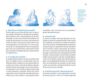 27 
Posições para 
amamentação: 
tradicional, 
tradicional com 
o bebê apoiado 
sobre um 
travesseiro,de 
cavalinho e 
invertida. 
r Qual deve ser a frequência das mamadas? 
Outro aspecto que causa dúvida entre os pais é 
em relação à frequência e duração das mamadas. 
Recomenda-se que a amamentação seja de livre 
demanda, ou seja, sem restrições de horários e de 
tempo de permanência na mama. Nos primeiros 
meses de vida é normal que o bebê mame com 
muita frequência, em torno de 8 a 12 vezes ao dia. 
Isso pode ser interpretado de forma errada pelos 
pais como um sinal de fome, pouco leite ou leite 
fraco, levando a introdução precoce e desnecessária 
de suplementos. 
r E a duração das mamadas? 
O tempo de permanência na mama também não 
deve ser fi xado, já que o tempo pode variar de 
bebê para bebê e também em um mesmo bebê, de 
acordo com a fome, intervalo da última mamada, 
volume de leite armazenado, entre outros fatores. 
O importante é que o bebê consiga esvaziar toda 
a mama durante a mamada. Assim ele estará 
ingerindo o leite do fi nal da mamada (leite pos-terior), 
que é mais calórico, o que garante maior 
saciedade, maior intervalo entre as mamadas e 
ganho adequado de peso. 
r Amamentar dói? 
É comum a mulher sentir dor discreta e até mo-derada 
no início da mamada devido à forte sucção 
que o bebê faz no mamilo e na aréola. Entretanto, 
sentir dor de forte intensidade depois da primeira 
semana do parto ou apresentar traumas mamilares 
não é normal e requer intervenção. Na maioria 
dos casos, os traumas mamilares são decorrentes 
de pega e posicionamento inadequados do bebê 
durante a amamentação. Outros fatores também 
podem causar traumas, entre eles: mamilos planos, 
curtos ou invertidos, sucção não nutritiva prolon-gada, 
uso inadequado de bombas de extração de 
leite, uso de protetores de mamilos, uso de cremes 
e óleos nos mamilos, retirada do bebê do seio de 
forma incorreta, por exemplo. 
r O que fazer para evitar o desmame precoce? 
O trauma mamilar é uma importante causa de 
desmame precoce e deve ser evitado seguindo 
 