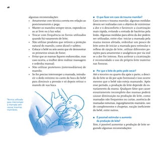28 
algumas recomendações: 
• Amamentar com técnica correta em relação ao 
posicionamento e pega; 
• Manter os mamilos sempre secos, expondo-os 
ao ar livre ou à luz solar; 
• Trocar com frequência os forros utilizados 
quando há vazamento de leite; 
• Não utilizar produtos que retirem a proteção 
natural do mamilo, como álcool e sabões; 
• Colocar o bebê no seio assim que ele demonstrar 
os primeiros sinais de fome; 
• Evitar que as mamas fi quem endurecidas, mas 
caso ocorra, a mulher deve realizar massagem 
e ordenha manual; 
• Não utilizar protetores (intermediários) de 
mamilo; 
• Se for preciso interromper a mamada, introdu-zir 
o dedo mínimo no canto da boca do bebê 
para diminuir a pressão e só depois retirar o 
mamilo de sua boca. 
r O que fazer em caso de trauma mamilar? 
Caso ocorra o trauma mamilar, algumas medidas 
devem ser realizadas com o objetivo de minimizar 
a dor e o desconforto e favorecer a cicatrização 
mais rápida, evitando a entrada de bactérias pela 
lesão. Algumas medidas para alívio da dor podem 
ser utilizadas, entre elas: iniciar a mamada pela 
mama menos afetada, ordenhar um pouco de 
leite antes de iniciar a mamada para estimular o 
refl exo de ejeção de leite, utilizar diferentes po-sições 
para amamentar e analgésicos por via oral 
se a dor for intensa. Para acelerar a cicatrização 
é recomendado o uso do próprio leite materno 
nas fi ssuras. 
r Por que o leite do peito pode secar? 
Até o terceiro ou quarto dia após o parto, a desci-da 
do leite se dá por ação hormonal e isso ocorre 
mesmo que o bebê não esteja mamando. Após 
esse período, a produção do leite depende do es-vaziamento 
da mama. Qualquer fator que cause 
esvaziamento incompleto das mamas poderá 
causar diminuição na produção do leite, como 
mamadas não frequentes ou curtas, ausência de 
mamadas noturnas, ingurgitamento mamário, uso 
de complementos e chupetas, sucção inefi ciente 
do bebê, entre outros. 
r É possível estimular o aumento 
da produção de leite? 
Sim, é possível aumentar a produção de leite se-guindo 
algumas recomendações: 
Técnica utilizada 
para interromper 
a mamada sem 
causar traumas 
mamilares. 
 