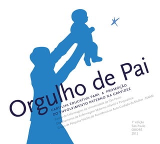 cartilha educativa para a promoção 
do envolvimento paterno na gravidez 
Orgulho de Pai 
po de Pesquisa Núcleo de Assistência ao Auto-Cuidado da Mulher - NAAMGrupo 
Escola 
partamento de Enfermagem Materno-Infantil e PsiquiátricaDepa 
1° edição 
São Paulo 
OBORÉ 
2012 
 