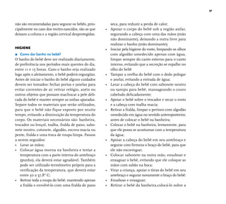 31 
seca, para reduzir a perda de calor; 
• Apoiar o corpo do bebê sob a região axilar, 
segurando a cabeça com uma das mãos (mão 
não dominante), deixando a outra livre para 
realizar o banho (mão dominante); 
• Iniciar pela higiene do rosto, limpando os olhos 
com algodão umedecido apenas com água, 
limpar sempre do canto externo para o canto 
interno, evitando que a secreção se espalhe no 
olho do bebê 
• Tampar a orelha do bebê com o dedo polegar 
e anelar, evitando a entrada de água; 
• Lavar a cabeça do bebê com sabonete neutro 
ou xampu para bebê, massageando o couro 
cabeludo delicadamente; 
• Apoiar o bebê sobre o trocador e secar o rosto 
e a cabeça com toalha macia; 
• Retirar a fralda, limpar o períneo com algodão 
umedecido em água no sentido anteroposterior, 
antes de colocar o bebê na banheira; 
• Colocar o bebê na banheira, lentamente, para 
que ele possa se acostumar com a temperatura 
da água; 
• Apoiar a cabeça do bebê em seu antebraço e 
segurar com fi rmeza o braço do bebê, para que 
ele não escorregue; 
• Colocar sabonete na outra mão, ensaboar e 
enxaguar o bebê, evitando que ele coloque as 
mãos com sabão na boca; 
• Virar a criança, apoiar o tórax do bebê em seu 
antebraço e segurar novamente o braço do bebê; 
• Ensaboar e enxaguar; 
• Retirar o bebê da banheira,colocá-lo sobre a 
não são recomendadas para segurar os bebês, prin-cipalmente 
no caso dos recém-nascidos, são as que 
deixam a coluna e a região cervical desprotegidas. 
HIGIENE 
r Como dar banho no bebê? 
O banho do bebê deve ser realizado diariamente, 
de preferência nos períodos mais quentes do dia, 
entre 11 e 15 horas. Caso o banho seja realizado 
logo após o aleitamento, o bebê poderá regurgitar. 
Antes de iniciar o banho do bebê alguns cuidados 
devem ser tomados: fechar portas e janelas para 
evitar correntes de ar; retirar relógio, anéis ou 
outros objetos que possam machucar a pele deli-cada 
do bebê e manter sempre as unhas aparadas. 
Separe todos os materiais que serão utilizados, 
para que o bebê não fique exposto por muito 
tempo, evitando a diminuição da temperatura do 
corpo. Os materiais necessários são: banheira, 
trocador ou lençol, toalha, fralda de pano, sabo-nete 
neutro, cotonete, algodão, escova macia ou 
pente, fralda e uma troca de roupa limpa. Passos 
a serem seguidos: 
• Lavar as mãos; 
• Colocar água morna na banheira e testar a 
temperatura com a parte interna do antebraço 
(punho), ela deverá estar agradável. Também 
pode ser utilizado termômetro próprio para a 
verifi cação da temperatura, que deverá estar 
entre 30 a 37,8° C; 
• Retirar toda a roupa do bebê, mantendo apenas 
a fralda e envolvê-lo com uma fralda de pano 
 
