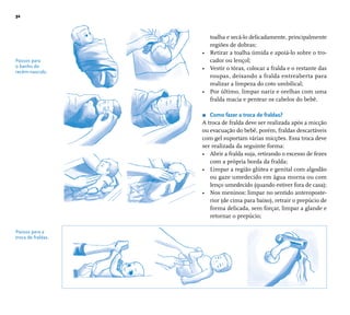 32 
toalha e secá-lo delicadamente, principalmente 
regiões de dobras; 
• Retirar a toalha úmida e apoiá-lo sobre o tro-cador 
ou lençol; 
• Vestir o tórax, colocar a fralda e o restante das 
roupas, deixando a fralda entreaberta para 
realizar a limpeza do coto umbilical; 
• Por último, limpar nariz e orelhas com uma 
fralda macia e pentear os cabelos do bebê. 
r Como fazer a troca de fraldas? 
A troca de fralda deve ser realizada após a micção 
ou evacuação do bebê, porém, fraldas descartáveis 
com gel suportam várias micções. Essa troca deve 
ser realizada da seguinte forma: 
• Abrir a fralda suja, retirando o excesso de fezes 
com a própria borda da fralda; 
• Limpar a região glútea e genital com algodão 
ou gaze umedecido em água morna ou com 
lenço umedecido (quando estiver fora de casa); 
• Nos meninos: limpar no sentido anteroposte-rior 
(de cima para baixo), retrair o prepúcio de 
forma delicada, sem forçar, limpar a glande e 
retornar o prepúcio; 
Passos para 
o banho do 
recém-nascido. 
Passos para a 
troca de fraldas. 
 