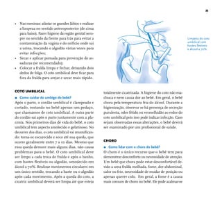 33 
• Nas meninas: afastar os grandes lábios e realizar 
a limpeza no sentido anteroposterior (de cima 
para baixo). Fazer higiene da região genital sem-pre 
no sentido da frente para trás para evitar a 
contaminação da vagina e do orifício onde sai 
a urina, trocando o algodão várias vezes para 
evitar infecções; 
• Secar e aplicar pomada para prevenção de as-saduras 
(se recomendado); 
• Colocar a fralda limpa e fechar, deixando dois 
dedos de folga. O coto umbilical deve fi car para 
fora da fralda para arejar e secar mais rápido. 
COTO UMBILICAL 
r Como cuidar do umbigo do bebê? 
Após o parto, o cordão umbilical é clampeado e 
cortado, restando no bebê apenas um pedaço, 
que chamamos de coto umbilical. A outra parte 
do cordão sai após o parto juntamente com a pla-centa. 
Nos primeiros dias de vida do bebê, o coto 
umbilical tem aspecto amolecido e gelatinoso. No 
decorrer dos dias, o coto umbilical vai mumifi can-do: 
torna-se escurecido e seco até sua queda, que 
ocorre geralmente entre 7 a 10 dias. Mesmo que 
essa queda demore mais alguns dias, não causa 
problemas para o bebê. O coto umbilical deve 
ser limpo a cada troca de fralda e após o banho, 
com hastes fl exíveis ou algodão, umedecido em 
álcool a 70%. Realizar movimentos circulares em 
um único sentido, trocando a haste ou o algodão 
após cada movimento. Após a queda do coto, a 
cicatriz umbilical deverá ser limpa até que esteja 
totalmente cicatrizada. A higiene do coto não ma-chuca 
e nem causa dor ao bebê. Em geral, o bebê 
chora pela temperatura fria do álcool. Durante a 
higienização, observar se há presença de secreção 
purulenta, odor fétido ou vermelhidão ao redor do 
coto umbilical pois isso pode indicar infecção. Caso 
sejam observadas essas alterações, o bebê deverá 
ser examinado por um profi ssional de saúde. 
CHORO 
r Como lidar com o choro do bebê? 
O choro é o único recurso que o bebê tem para 
demonstrar desconforto ou necessidade de atenção. 
Um bebê que chora pode estar desconfortável de-vido 
a uma fralda molhada, fome, dor abdominal, 
calor ou frio, necessidade de mudar de posição ou 
apenas querer colo. Em geral, a fome é a causa 
mais comum de choro no bebê. Ele pode acalmar-se 
Limpeza do coto 
umbilical com 
hastes fl exíveis 
e álcool a 70%. 
 