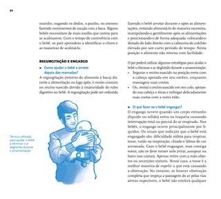 34 
fazendo o bebê arrotar durante e após as alimen-tações, 
evitando alimentá-lo de maneira excessiva, 
manipulando-o gentilmente após as alimentações 
e posicionando-o de forma adequada: colocando-o 
deitado do lado direito com a cabeceira do colchão 
elevada por um curto período de tempo. Nesta 
posição o alimento não retorna com facilidade. 
O pai poderá utilizar algumas estratégias para ajudar o 
bebê a eliminar o ar deglutido durante a amamentação: 
• Segurar o recém-nascido na posição ereta com 
a cabeça apoiada em seu ombro, enquanto 
massageia suas costas; 
• Ou, sentar o recém-nascido em seu colo, apoian-do 
sua cabeça e tórax e esfregar delicadamente 
suas costas com a outra mão. 
r O que fazer se o bebê engasgar? 
O engasgo ocorre quando um corpo estranho 
(líquido ou sólido) entra na traquéia causando 
interrupção total ou parcial do ar respirado. Nos 
bebês, o engasgo ocorre principalmente por lí-quidos. 
Os sinais que indicam que o bebê está 
engasgado são: difi culdade súbita para respirar, 
tosse, ruído na inspiração, chiado e lábios de cor 
arroxeada. Caso o bebê engasgue, mas consiga 
tossir, não se deve mexer nele (virar, assoprar ou 
bater nas costas). Apenas retire com a mão obje-tos 
ou secreções visíveis. Nesse caso, a tosse é a 
melhor maneira de expelir o que está causando 
a obstrução. No entanto, se houver obstrução 
completa que impeça a passagem do ar pelas vias 
aéreas superiores, o bebê não emitirá qualquer 
Técnica utilizada 
para ajudar o bebê 
a eliminar o ar 
deglutido durante 
a amamentação. 
sozinho, sugando os dedos, o punho, ou mesmo 
fazendo movimentos de sucção com a boca. Alguns 
bebês necessitam de mais auxílio que outros para 
se acalmarem. Com o tempo de convivência com 
o bebê, os pais aprendem a identifi car o choro e 
as maneiras de acalmá-lo. 
REGURGITAÇÃO E ENGASGO 
r Como ajudar o bebê a arrotar 
depois das mamadas? 
A regurgitação (retorno do alimento à boca) du-rante 
a alimentação ou logo após, é muito comum 
no recém-nascido devido à imaturidade do tubo 
digestivo no bebê. A regurgitação pode ser reduzida 
 