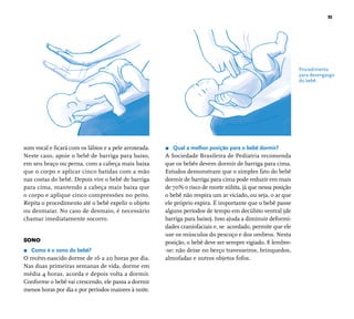 35 
som vocal e fi cará com os lábios e a pele arroxeada. 
Neste caso, apoie o bebê de barriga para baixo, 
em seu braço ou perna, com a cabeça mais baixa 
que o corpo e aplicar cinco batidas com a mão 
nas costas do bebê. Depois vire o bebê de barriga 
para cima, mantendo a cabeça mais baixa que 
o corpo e aplique cinco compressões no peito. 
Repita o procedimento até o bebê expelir o objeto 
ou desmaiar. No caso de desmaio, é necessário 
chamar imediatamente socorro. 
SONO 
r Como é o sono do bebê? 
O recém-nascido dorme de 16 a 20 horas por dia. 
Nas duas primeiras semanas de vida, dorme em 
média 4 horas, acorda e depois volta a dormir. 
Conforme o bebê vai crescendo, ele passa a dormir 
menos horas por dia e por períodos maiores à noite. 
r Qual a melhor posição para o bebê dormir? 
A Sociedade Brasileira de Pediatria recomenda 
que os bebês devem dormir de barriga para cima. 
Estudos demonstram que o simples fato do bebê 
dormir de barriga para cima pode reduzir em mais 
de 70% o risco de morte súbita, já que nessa posição 
o bebê não respira um ar viciado, ou seja, o ar que 
ele próprio expira. É importante que o bebê passe 
alguns períodos de tempo em decúbito ventral (de 
barriga para baixo). Isso ajuda a diminuir deformi-dades 
craniofaciais e, se acordado, permite que ele 
use os músculos do pescoço e dos ombros. Nesta 
posição, o bebê deve ser sempre vigiado. E lembre- 
-se: não deixe no berço travesseiros, brinquedos, 
almofadas e outros objetos fofos. 
Procedimento 
para desengasgo 
do bebê. 
 