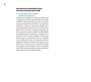 36 
SENTIMENTOS VIVENCIADOS PELOS 
PAIS NOS CUIDADOS COM O BEBÊ 
r As orientações sobre o cuidado 
dos fi lhos são importantes 
Os primeiros cuidados em relação aos fi lhos após 
a chegada ao domicílio são permeados por medos 
e dúvidas. Esta situação faz com que os pais per-maneçam 
distantes de seus fi lhos, num primeiro 
momento, e deixem os primeiros cuidados sob a 
responsabilidade de parentes do sexo feminino. 
Apesar disso, eles têm vontade de participar, de 
forma mais ativa, destes cuidados. As difi culdades 
são gradativamente superadas à medida que os 
pais desenvolvem estas atividades. Muitos pais 
avaliam que as orientações sobre os cuidados 
com os fi lhos deveriam ser fornecidas antes da 
chegada do bebê no domicílio. Neste aspecto, acre-ditam 
que a existência de uma cartilha contendo 
as principais recomendações sobre os cuidados 
com o fi lho recém-nascido no contexto doméstico 
representaria uma inestimável ajuda. 
 