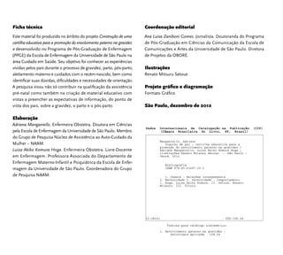 Ficha técnica 
Este material foi produzido no âmbito do projeto Construção de uma 
cartilha educativa para a promoção do envolvimento paterno na gravidez 
e desenvolvido no Programa de Pós-Graduação de Enfermagem 
(PPGE) da Escola de Enfermagem da Universidade de São Paulo na 
área Cuidado em Saúde. Seu objetivo foi conhecer as experiências 
vividas pelos pais durante o processo de gravidez, parto, pós-parto, 
aleitamento materno e cuidados com o recém-nascido, bem como 
identifi car suas dúvidas, difi culdades e necessidades de orientação. 
A pesquisa visou não só contribuir na qualifi cação da assistência 
pré-natal como também na criação de material educativo com 
vistas a preencher as expectativas de informação, do ponto de 
vista dos pais, sobre a gravidez, o parto e o pós-parto. 
Elaboração 
Adriana Manganiello. Enfermeira Obstetra. Doutora em Ciências 
pela Escola de Enfermagem da Universidade de São Paulo. Membro 
do Grupo de Pesquisa Núcleo de Assistência ao Auto-Cuidado da 
Mulher – NAAM. 
Luiza Akiko Komura Hoga. Enfermeira Obstetra. Livre-Docente 
em Enfermagem. Professora Associada do Departamento de 
Enfermagem Materno-Infantil e Psiquiátrica da Escola de Enfer-magem 
da Universidade de São Paulo. Coordenadora do Grupo 
de Pesquisa NAAM. 
Coordenação editorial 
Ana Luisa Zaniboni Gomes. Jornalista. Doutoranda do Programa 
de Pós-Graduação em Ciências da Comunicação da Escola de 
Comunicações e Artes da Universidade de São Paulo. Diretora 
de Projetos da OBORÉ. 
Ilustrações 
Renato Mitsuru Setoue 
Projeto gráfi co e diagramação 
Formato Gráfi co 
São Paulo, dezembro de 2012 
Dados Internacionais de Catalogação na Publicação (CIP) 
(Câmara Brasileira do Livro, SP, Brasil) 
Manganiello, Adriana 
Orgulho de pai : cartilha educativa para a 
promoção do envolvimento paterno na gravidez / 
Adriana Manganiello, Luiza Akiko Komura Hoga ; 
ilustrações Renato Mitsuru Setoue. -- São Paulo : 
Oboré, 2012. 
Bibliografia 
ISBN 978-85-61497-10-1 
1. Casais - Relações interpessoais 
2. Maternidade 3. Paternidade - Comportamento 
I. Hoga, Luiza Akiko Komura. II. Setoue, Renato 
Mitsuru. III. Título. 
12-08141 CDD-158.24 
Índices para catálogo sistemático: 
1. Envolvimento paterno na gravidez : 
Psicologia aplicada 158.24 
 