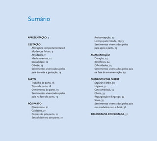 Sumário 
APRESENTAÇÃO, 7 
GESTAÇÃO 
Alterações comportamentais,8 
Mudanças físicas, 9 
Atividades, 11 
Medicamentos, 12 
Sexualidade, 12 
O bebê, 13 
Sentimentos vivenciados pelos 
pais durante a gestação, 14 
PARTO 
Trabalho de parto, 16 
Tipos de parto, 18 
O momento do parto, 19 
Sentimentos vivenciados pelos 
pais na fase do parto, 19 
PÓS-PARTO 
Quarentena, 21 
Cuidados, 21 
Depressão pós-parto, 21 
Sexualidade no pós-parto, 21 
Anticoncepção, 22 
Licença paternidade, 22/23 
Sentimentos vivenciados pelos 
pais após o parto, 23 
AMAMENTAÇÃO 
Duração, 24 
Benefícios, 24 
Difi culdades, 25 
Sentimentos vivenciados pelos pais 
na fase da amamentação, 29 
CUIDADOS COM O BEBÊ 
Segurar o bebê, 30 
Higiene, 31 
Coto umbilical, 33 
Choro, 33 
Regurgitação e Engasgo, 34 
Sono, 35 
Sentimentos vivenciados pelos pais 
nos cuidados com o bebê, 36 
BIBLIOGRAFIA CONSULTADA, 37 
 