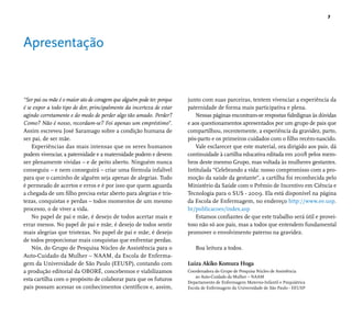 7 
Apresentação 
“Ser pai ou mãe é o maior ato de coragem que alguém pode ter, porque 
é se expor a todo tipo de dor, principalmente da incerteza de estar 
agindo corretamente e do medo de perder algo tão amado. Perder? 
Como? Não é nosso, recordam-se? Foi apenas um empréstimo”. 
Assim escreveu José Saramago sobre a condição humana de 
ser pai, de ser mãe. 
Experiências das mais intensas que os seres humanos 
podem vivenciar, a paternidade e a maternidade podem e devem 
ser plenamente vividas – e de peito aberto. Ninguém nunca 
conseguiu – e nem conseguirá – criar uma fórmula infalível 
para que o caminho de alguém seja apenas de alegrias. Tudo 
é permeado de acertos e erros e é por isso que quem aguarda 
a chegada de um fi lho precisa estar aberto para alegrias e tris-tezas, 
conquistas e perdas – todos momentos de um mesmo 
processo, o de viver a vida. 
No papel de pai e mãe, é desejo de todos acertar mais e 
errar menos. No papel de pai e mãe, é desejo de todos sentir 
mais alegrias que tristezas. No papel de pai e mãe, é desejo 
de todos proporcionar mais conquistas que enfrentar perdas. 
Nós, do Grupo de Pesquisa Núcleo de Assistência para o 
Auto-Cuidado da Mulher – NAAM, da Escola de Enferma-gem 
da Universidade de São Paulo (EEUSP), contando com 
a produção editorial da OBORÉ, concebemos e viabilizamos 
esta cartilha com o propósito de colaborar para que os futuros 
pais possam acessar os conhecimentos científi cos e, assim, 
junto com suas parceiras, tentem vivenciar a experiência da 
paternidade de forma mais participativa e plena. 
Nessas páginas encontram-se respostas fi dedignas às dúvidas 
e aos questionamentos apresentados por um grupo de pais que 
compartilhou, recentemente, a experiência da gravidez, parto, 
pós-parto e os primeiros cuidados com o fi lho recém-nascido. 
Vale esclarecer que este material, ora dirigido aos pais, dá 
continuidade à cartilha educativa editada em 2008 pelos mem-bros 
deste mesmo Grupo, mas voltada às mulheres gestantes. 
Intitulada “Celebrando a vida: nosso compromisso com a pro-moção 
da saúde da gestante”, a cartilha foi reconhecida pelo 
Ministério da Saúde com o Prêmio de Incentivo em Ciência e 
Tecnologia para o SUS - 2009. Ela está disponível na página 
da Escola de Enfermagem, no endereço http://www.ee.usp. 
br/publicacoes/index.asp 
Estamos confi antes de que este trabalho será útil e provei-toso 
não só aos pais, mas a todos que entendem fundamental 
promover o envolvimento paterno na gravidez. 
Boa leitura a todos. 
Luiza Akiko Komura Hoga 
Coordenadora do Grupo de Pesquisa Núcleo de Assistência 
ao Auto-Cuidado da Mulher – NAAM 
Departamento de Enfermagem Materno-Infantil e Psiquiátrica 
Escola de Enfermagem da Universidade de São Paulo - EEUSP 
 