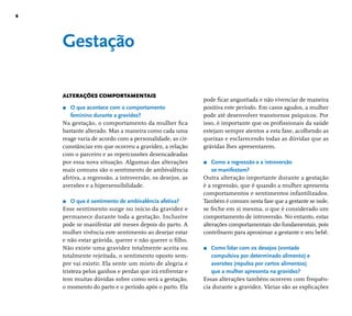 8 
Gestação 
ALTERAÇÕES COMPORTAMENTAIS 
r O que acontece com o comportamento 
feminino durante a gravidez? 
Na gestação, o comportamento da mulher fi ca 
bastante alterado. Mas a maneira como cada uma 
reage varia de acordo com a personalidade, as cir-cunstâncias 
em que ocorreu a gravidez, a relação 
com o parceiro e as repercussões desencadeadas 
por essa nova situação. Algumas das alterações 
mais comuns são o sentimento de ambivalência 
afetiva, a regressão, a introversão, os desejos, as 
aversões e a hipersensibilidade. 
r O que é sentimento de ambivalência afetiva? 
Esse sentimento surge no início da gravidez e 
permanece durante toda a gestação. Inclusive 
pode se manifestar até meses depois do parto. A 
mulher vivência este sentimento ao desejar estar 
e não estar grávida, querer e não querer o fi lho. 
Não existe uma gravidez totalmente aceita ou 
totalmente rejeitada, o sentimento oposto sem-pre 
vai existir. Ela sente um misto de alegria e 
tristeza pelos ganhos e perdas que irá enfrentar e 
tem muitas dúvidas sobre como será a gestação, 
o momento do parto e o período após o parto. Ela 
pode fi car angustiada e não vivenciar de maneira 
positiva este período. Em casos agudos, a mulher 
pode até desenvolver transtornos psíquicos. Por 
isso, é importante que os profi ssionais da saúde 
estejam sempre atentos a esta fase, acolhendo as 
queixas e esclarecendo todas as dúvidas que as 
grávidas lhes apresentarem. 
r Como a regressão e a introversão 
se manifestam? 
Outra alteração importante durante a gestação 
é a regressão, que é quando a mulher apresenta 
comportamentos e sentimentos infantilizados. 
Também é comum nesta fase que a gestante se isole, 
se feche em si mesma, o que é considerado um 
comportamento de introversão. No entanto, estas 
alterações comportamentais são fundamentais, pois 
contribuem para aproximar a gestante e seu bebê. 
r Como lidar com os desejos (vontade 
compulsiva por determinado alimento) e 
aversões (repulsa por certos alimentos) 
que a mulher apresenta na gravidez? 
Essas alterações também ocorrem com frequên-cia 
durante a gravidez. Várias são as explicações 
 