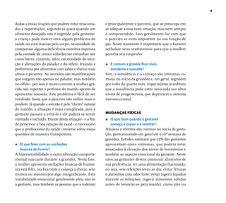9 
dadas a essas reações que podem estar relaciona-das 
a superstições, segundo as quais quando um 
alimento desejado não é ingerido pela gestante, 
a criança pode nascer com algum problema de 
saúde ou com marcas pelo corpo; necessidade de 
compensar alguma defi ciência nutritiva expressa 
pela vontade de comer substâncias estranhas tais 
como barro, cimento, talco; necessidade de aten-ção 
e alterações do paladar e do olfato, levando a 
preferência por alimentos com sabor e cheiro mais 
ativos e picantes. As aversões são manifestações 
que surgem não apenas no paladar, mas também 
no olfato - por isso é muito comum a mulher grá-vida 
não suportar o perfume do marido aponto de 
apresentar náuseas. Este problema é fácil de ser 
resolvido: basta que o parceiro não utilize mais o 
produto. Já quando a aversão é pelo “cheiro” natural 
do marido, a situação é mais complicada, pois a 
gestante passará a evitá-lo e ele poderá se sentir 
rejeitado e excluído. Diante desta situação - e a fi m 
de preservar a boa relação do casal - é necessário 
que o profi ssional da saúde converse sobre essas 
questões de maneira transparente. 
r O que fazer com as oscilações 
bruscas de humor? 
A hipersensibilidade é outra alteração comporta-mental 
marcante durante a gravidez. Nesta fase, 
a mulher apresenta oscilações bruscas de humor: 
ora está feliz, ora fi ca triste e começa a chorar, sem 
motivo ou mesmo por algo insignifi cante. Esta 
instabilidade emocional geralmente afeta não só 
a gestante, mas também as pessoas que a rodeiam 
e principalmente o parceiro, que se preocupa em 
se adequar a essa nova situação, mas nem sempre 
é compreendido. Isso geralmente faz com que 
o parceiro se sinta impotente na sua função de 
pai. Neste momento é importante que o homem 
verbalize seus sentimentos para que a mulher 
perceba seu empenho. 
r É comum a grávida fi car mais 
sonolenta e cansada? 
Sim, a sonolência e o cansaço são sintomas co-muns 
no início da gravidez e, em geral, regridem 
por volta do quarto mês. Especialistas acreditam 
que a sonolência pode estar associada aos altos 
níveis de progesterona, que deprimem o sistema 
nervoso central. 
MUDANÇAS FÍSICAS 
r O que fazer quando a gestante 
começa a enjoar e a vomitar? 
Náuseas e vômitos são comuns no início da gesta-ção, 
permanecendo em geral até a 16ª semana de 
gravidez. Estudos estimam que 75% das gestantes 
apresentam esses sintomas, que podem estar 
associados à elevação dos níveis de hormônios e 
também ao aspecto emocional da gestante. Neste 
caso, as gestantes devem consumir alimentos de 
sua preferência; ter uma alimentação fracionada, 
ou seja, seis refeições leves ao dia; evitar frituras 
e alimentos com odor forte; evitar ingerir líquidos 
durante as refeições; ingerir alimentos sólidos 
antes de levantar-se pela manhã, como pão ou 
 