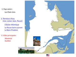 1. Pays voisin :
Les États-Unis
2. Étendues d’eau
(mer, océan, baie, fleuve)
L’Océan Atlantique
Le fleuve Saint-Laurent
La Baie d’Hudson
3. Villes principales
Montréal
Québec
 