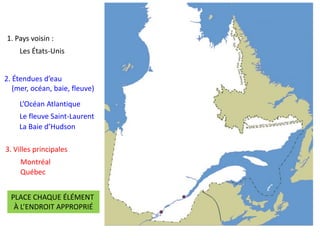 1. Pays voisin :
Les États-Unis
2. Étendues d’eau
(mer, océan, baie, fleuve)
L’Océan Atlantique
Le fleuve Saint-Laurent
La Baie d’Hudson
3. Villes principales
Montréal
Québec
PLACE CHAQUE ÉLÉMENT
À L’ENDROIT APPROPRIÉ
 