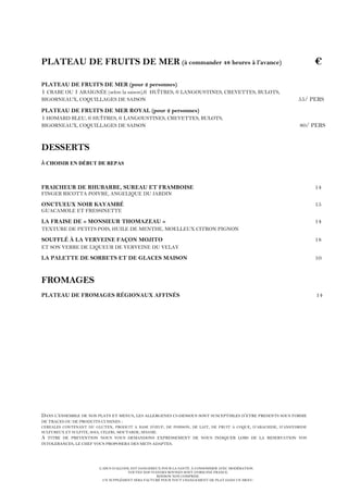 L’ABUS D’ALCOOL EST DANGEREUX POUR LA SANTÉ. À CONSOMMER AVEC MODÉRATION.
TOUTES NOS VIANDES BOVINES SONT D’ORIGINE FRANCE.
BOISSON NON COMPRISE.
UN SUPPLÉMENT SERA FACTURÉ POUR TOUT CHANGEMENT DE PLAT DANS UN MENU.
PLATEAU DE FRUITS DE MER (à commander 48 heures à l’avance) €
PLATEAU DE FRUITS DE MER (pour 2 personnes)
1 CRABE OU 1 ARAIGNÉE (selon la saison),6 HUÎTRES, 6 LANGOUSTINES, CREVETTES, BULOTS,
BIGORNEAUX, COQUILLAGES DE SAISON 55/ PERS
PLATEAU DE FRUITS DE MER ROYAL (pour 2 personnes)
1 HOMARD BLEU, 6 HUÎTRES, 6 LANGOUSTINES, CREVETTES, BULOTS,
BIGORNEAUX, COQUILLAGES DE SAISON 80/ PERS
DESSERTS
À CHOISIR EN DÉBUT DE REPAS
FRAICHEUR DE RHUBARBE, SUREAU ET FRAMBOISE 14
FINGER RICOTTA POIVRE, ANGELIQUE DU JARDIN
ONCTUEUX NOIR KAYAMBÉ 15
GUACAMOLE ET FRESSINETTE
LA FRAISE DE « MONSIEUR THOMAZEAU » 14
TEXTURE DE PETITS POIS, HUILE DE MENTHE, MOELLEUX CITRON PIGNON
SOUFFLÉ À LA VERVEINE FAÇON MOJITO 18
ET SON VERRE DE LIQUEUR DE VERVEINE DU VELAY
LA PALETTE DE SORBETS ET DE GLACES MAISON 10
FROMAGES
PLATEAU DE FROMAGES RÉGIONAUX AFFINÉS 14
DANS L’ENSEMBLE DE NOS PLATS ET MENUS, LES ALLERGENES CI-DESSOUS SONT SUSCEPTIBLES D’ETRE PRESENTS SOUS FORME
DE TRACES OU DE PRODUITS CUISINES :
CEREALES CONTENANT DU GLUTEN, PRODUIT A BASE D’ŒUF, DE POISSON, DE LAIT, DE FRUIT A COQUE, D’ARACHIDE, D’ANHYDRIDE
SULFUREUX ET SULFITE, SOJA, CELERI, MOUTARDE, SESAME.
A TITRE DE PREVENTION NOUS VOUS DEMANDONS EXPRESSEMENT DE NOUS INDIQUER LORS DE LA RESERVATION VOS
INTOLERANCES, LE CHEF VOUS PROPOSERA DES METS ADAPTES.
 
