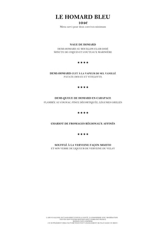 L’ABUS D’ALCOOL EST DANGEREUX POUR LA SANTÉ. À CONSOMMER AVEC MODÉRATION.
TOUTES NOS VIANDES BOVINES SONT D’ORIGINE FRANCE.
BOISSON NON COMPRISE.
UN SUPPLÉMENT SERA FACTURÉ POUR TOUT CHANGEMENT DE PLAT DANS UN MENU.
LE HOMARD BLEU
104€
Menu servi pour deux convives minimum
NAGE DE HOMARD
DEMI-HOMARD AU BOUILLON CLAIR IODÉ
MINUTE DE COQUES ET COUTEAUX MARINIÈRE

DEMI-HOMARD CUIT À LA VAPEUR DE SEL VANILLÉ
PATATE DOUCE ET VITELOTTE

DEMI-QUEUE DE HOMARD EN CARAPACE
FLAMBÉE AU COGNAC, PINCE DÉCORTIQUÉE, LÉGUMES GRILLÉS

CHARIOT DE FROMAGES RÉGIONAUX AFFINÉS

SOUFFLÉ À LA VERVEINE FAÇON MOJITO
ET SON VERRE DE LIQUEUR DE VERVEINE DU VELAY
 