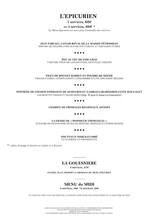 L’ABUS D’ALCOOL EST DANGEREUX POUR LA SANTÉ. À CONSOMMER AVEC MODÉRATION.
TOUTES NOS VIANDES BOVINES SONT D’ORIGINE FRANCE.
BOISSON NON COMPRISE.
UN SUPPLÉMENT SERA FACTURÉ POUR TOUT CHANGEMENT DE PLAT DANS UN MENU.
L’EPICURIEN
7 services, 86€
OU 5 services, 68€ *
Le Menu Épicurien est servi pour l’ensemble des convives
ŒUF PARFAIT, CAVIAR ROYAL DE LA MAISON PÉTROSSIAN
MOUSSE DE CÉLERIS, COPEAUX DE POUTARGUE ET ÉMULSION FUMÉE

POT AU FEU DE FOIE GRAS
TARTARE TIÉDI DE LANGOUSTINE, DENTELLE SARASIN

FILET DE ROUGET BARBET ET POUDRE DE SEICHE
FREGOLA SARDA, CITRON CONFIT, CONCOMBRE ÉTUVÉ, ÉMULSION MÉLISSE

POITRINE DE COCHON FONDANTE DE 30 HEURES ET GAMBAS CARABINEROS CUITE SUR GALET
COURGETTE VIOLON ET RADIS ROND (Sup. 5€ pour le menu La Gouesnière)


CHARIOT DE FROMAGES RÉGIONAUX AFFINÉS

LA FRAISE DE « MONSIEUR THOMAZEAU »
TEXTURE DE PETITS POIS, HUILE DE MENTHE, MOELLEUX CITRON PIGNON

ONCTUEUX NOIR KAYAMBÉ
GUACAMOLE ET FRESSINETTE
* 3 plats, fromage et dessert ou 3 plats et 2 desserts
__________
LA GOUESNIERE
3 services, 51€
ENTREE, PLAT, DESSERT ou FROMAGE DU MENU EPICURIEN
__________
MENU du MIDI
3 services, 36€ /2 services, 29€
AU CHOIX DU CHEF, TOUS LES MIDIS DE LA SEMAINE, HORS WEEK END, JOURS FÉRIÉS OU À CARACTÈRE DE FÊTE
 