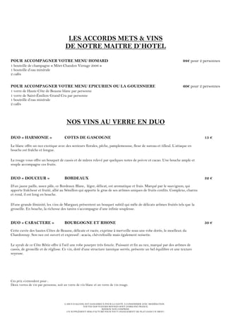 L’ABUS D’ALCOOL EST DANGEREUX POUR LA SANTÉ. À CONSOMMER AVEC MODÉRATION.
TOUTES NOS VIANDES BOVINES SONT D’ORIGINE FRANCE.
BOISSON NON COMPRISE.
UN SUPPLÉMENT SERA FACTURÉ POUR TOUT CHANGEMENT DE PLAT DANS UN MENU.
LES ACCORDS METS & VINS
DE NOTRE MAITRE D`HOTEL
POUR ACCOMPAGNER VOTRE MENU HOMARD 98€ pour 2 personnes
1 bouteille de champagne « Möet Chandon Vintage 2006 »
1 bouteille d’eau minérale
2 cafés
POUR ACCOMPAGNER VOTRE MENU EPICURIEN OU LA GOUESNIERE 60€ pour 2 personnes
1 verre de Haute Côte de Beaune blanc par personne
1 verre de Saint-Émilion Grand Cru par personne
1 bouteille d’eau minérale
2 cafés
NOS VINS AU VERRE EN DUO
DUO « HARMONIE » COTES DE GASCOGNE 15 €
Le blanc offre un nez exotique avec des senteurs florales, pêche, pamplemousse, fleur de sureau et tilleul. L’attaque en
bouche est fraîche et longue.
Le rouge vous offre un bouquet de cassis et de mûres relevé par quelques notes de poivre et cacao. Une bouche ample et
souple accompagne ces fruits.
DUO « DOUCEUR » BORDEAUX 32 €
D’un jaune paille, assez pâle, ce Bordeaux Blanc, léger, délicat, est aromatique et frais. Marqué par le sauvignon, qui
apporte fraîcheur et fruité, allié au Sémillon qui apporte le gras de ses arômes uniques de fruits confits. Complexe, charnu
et rond, il est long en bouche.
D’une grande féminité, les vins de Margaux présentent un bouquet subtil qui mêle de délicats arômes fruités tels que la
groseille. En bouche, la richesse des tanins s’accompagne d’une infinie souplesse.
DUO « CARACTERE » BOURGOGNE ET RHONE 50 €
Cette cuvée des hautes Côtes de Beaune, délicate et racée, exprime à merveille sous une robe dorée, le moelleux du
Chardonnay. Son nez est ouvert et expressif : acacia, chèvrefeuille mais également noisette.
Le syrah de ce Côte Rôtie offre à l'œil une robe pourpre très foncée. Puissant et fin au nez, marqué par des arômes de
cassis, de groseille et de réglisse. Ce vin, doté d’une structure tannique serrée, présente un bel équilibre et une texture
soyeuse.
Ces prix s’entendent pour :
Deux verres de vin par personne, soit un verre de vin blanc et un verre de vin rouge.
 