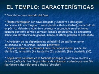 EL TEMPLO: CARACTERÍSTICASEL TEMPLO: CARACTERÍSTICAS
* Concebido como morada del Diosmorada del Dios.
* Planta rectangularPlanta rectangular con nave alargada y cubierta a dos aguas.
Tiene una sala rectangular o naos (donde está la estatua), precedida de
un pórtico delantero abierto o pronaos y secundada en el extremo
opuesto por otro pórtico cerrado llamado opistodomo. Se encuentra
sobre una plataforma de gradas, siendo el último peldaño el estilobato.
* Alrededor de las dependencias se habilitó un pasillo exterior
delimitado por columnas, llamado perístasisperístasis.
* Según el número de columnas en la fachada principalSegún el número de columnas en la fachada principal puede ser:
dístilo (2), tetrástilo (4), hexástilo (6), octástilo (8) o decástilo (10).
* Según haya columnas en la fachada principalSegún haya columnas en la fachada principal (próstilo) o en ésta y
detrás (anfipróstilo). Según hileras de columnashileras de columnas: rodeado por una fila
(períptero), dos (díptero) o tholos (circular).
 