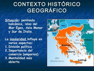 CONTEXTO HISTÓRICOCONTEXTO HISTÓRICO
GEOGRÁFICOGEOGRÁFICO
Situación: península
balcánica, islas del
Mar Egeo, Asia Menor
y Sur de Italia.
La insularidad influye en
varios aspectos:
1.División política
2.Importancia del
comercio (emporios)
3.Mentalidad más
abierta
 